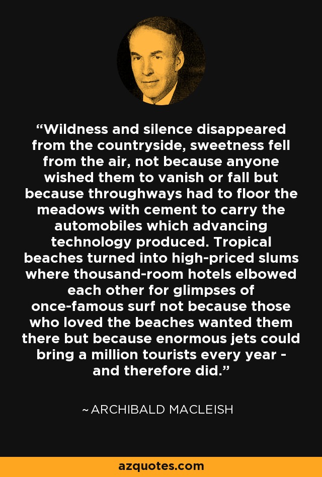 Wildness and silence disappeared from the countryside, sweetness fell from the air, not because anyone wished them to vanish or fall but because throughways had to floor the meadows with cement to carry the automobiles which advancing technology produced. Tropical beaches turned into high-priced slums where thousand-room hotels elbowed each other for glimpses of once-famous surf not because those who loved the beaches wanted them there but because enormous jets could bring a million tourists every year - and therefore did. - Archibald MacLeish