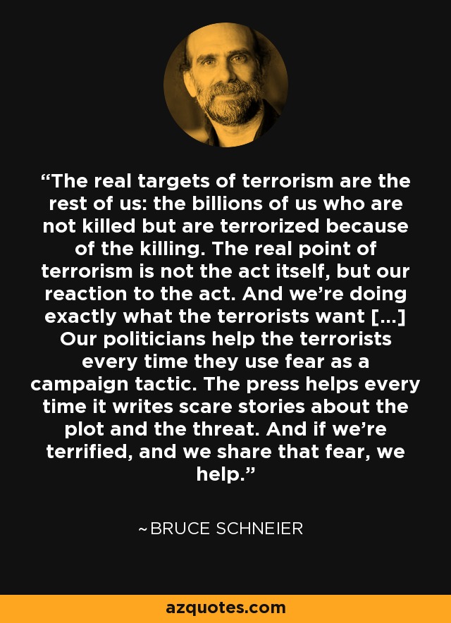 The real targets of terrorism are the rest of us: the billions of us who are not killed but are terrorized because of the killing. The real point of terrorism is not the act itself, but our reaction to the act. And we're doing exactly what the terrorists want [...] Our politicians help the terrorists every time they use fear as a campaign tactic. The press helps every time it writes scare stories about the plot and the threat. And if we're terrified, and we share that fear, we help. - Bruce Schneier