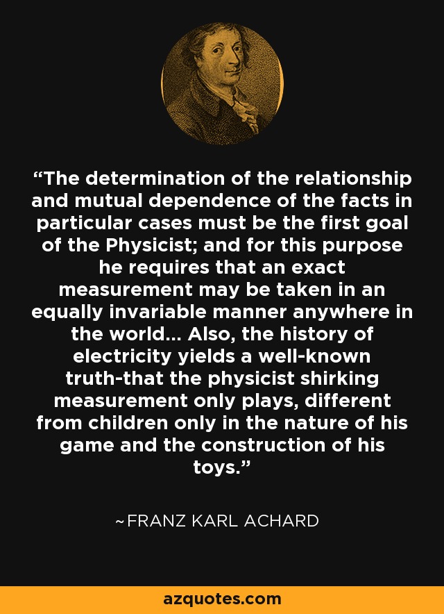 The determination of the relationship and mutual dependence of the facts in particular cases must be the first goal of the Physicist; and for this purpose he requires that an exact measurement may be taken in an equally invariable manner anywhere in the world... Also, the history of electricity yields a well-known truth-that the physicist shirking measurement only plays, different from children only in the nature of his game and the construction of his toys. - Franz Karl Achard