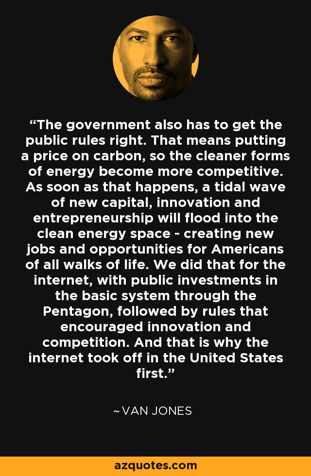 The government also has to get the public rules right. That means putting a price on carbon, so the cleaner forms of energy become more competitive. As soon as that happens, a tidal wave of new capital, innovation and entrepreneurship will flood into the clean energy space - creating new jobs and opportunities for Americans of all walks of life. We did that for the internet, with public investments in the basic system through the Pentagon, followed by rules that encouraged innovation and competition. And that is why the internet took off in the United States first. - Van Jones