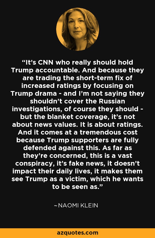 It's CNN who really should hold Trump accountable. And because they are trading the short-term fix of increased ratings by focusing on Trump drama - and I'm not saying they shouldn't cover the Russian investigations, of course they should - but the blanket coverage, it's not about news values. It is about ratings. And it comes at a tremendous cost because Trump supporters are fully defended against this. As far as they're concerned, this is a vast conspiracy, it's fake news, it doesn't impact their daily lives, it makes them see Trump as a victim, which he wants to be seen as. - Naomi Klein