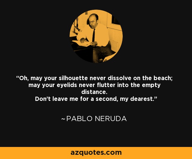 Oh, may your silhouette never dissolve on the beach; may your eyelids never flutter into the empty distance. Don't leave me for a second, my dearest. - Pablo Neruda