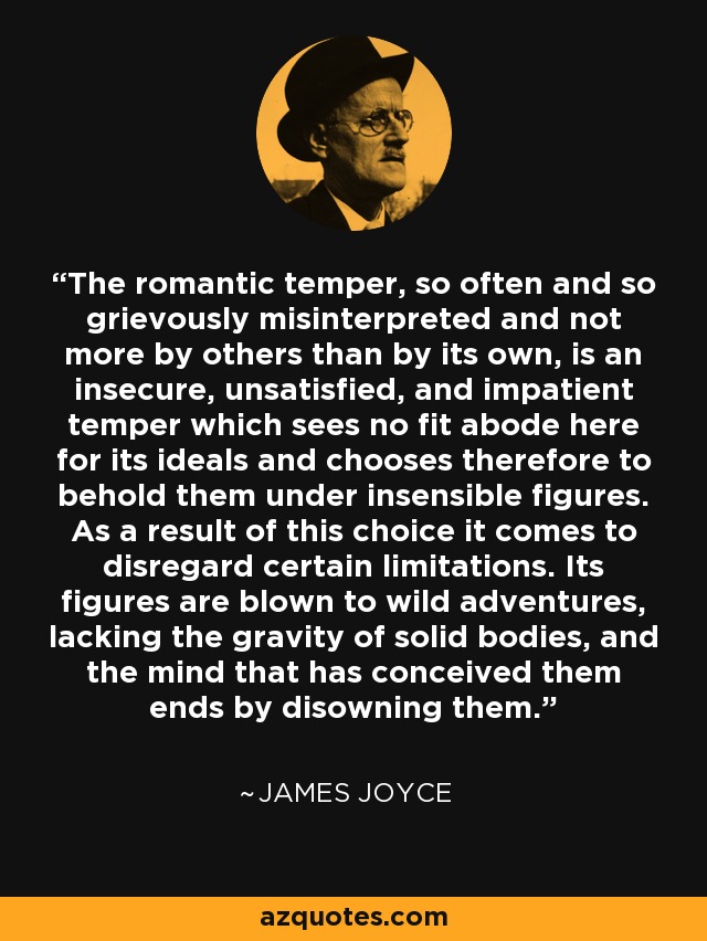 The romantic temper, so often and so grievously misinterpreted and not more by others than by its own, is an insecure, unsatisfied, and impatient temper which sees no fit abode here for its ideals and chooses therefore to behold them under insensible figures. As a result of this choice it comes to disregard certain limitations. Its figures are blown to wild adventures, lacking the gravity of solid bodies, and the mind that has conceived them ends by disowning them. - James Joyce