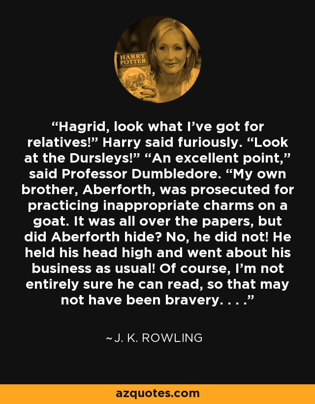 Hagrid, look what I’ve got for relatives!” Harry said furiously. “Look at the Dursleys!” “An excellent point,” said Professor Dumbledore. “My own brother, Aberforth, was prosecuted for practicing inappropriate charms on a goat. It was all over the papers, but did Aberforth hide? No, he did not! He held his head high and went about his business as usual! Of course, I’m not entirely sure he can read, so that may not have been bravery. . . . - J. K. Rowling