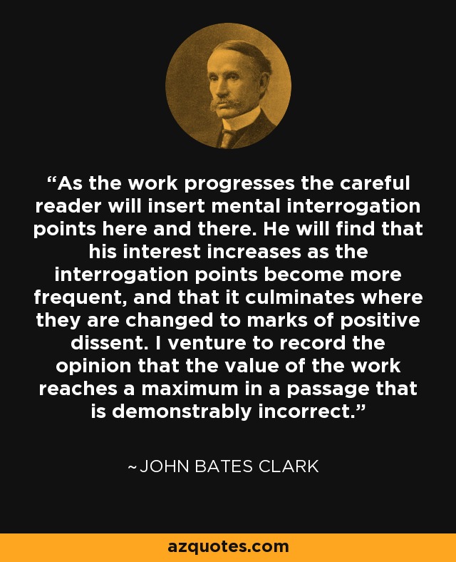 As the work progresses the careful reader will insert mental interrogation points here and there. He will find that his interest increases as the interrogation points become more frequent, and that it culminates where they are changed to marks of positive dissent. I venture to record the opinion that the value of the work reaches a maximum in a passage that is demonstrably incorrect. - John Bates Clark