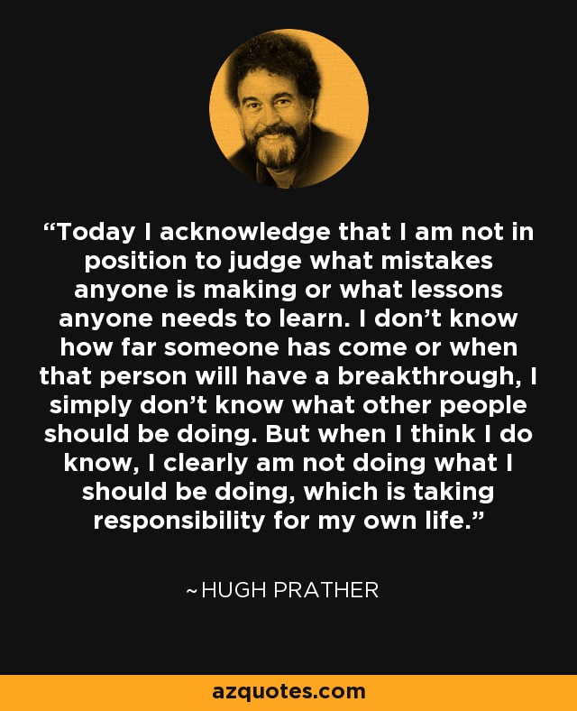 Today I acknowledge that I am not in position to judge what mistakes anyone is making or what lessons anyone needs to learn. I don’t know how far someone has come or when that person will have a breakthrough, I simply don’t know what other people should be doing. But when I think I do know, I clearly am not doing what I should be doing, which is taking responsibility for my own life. - Hugh Prather