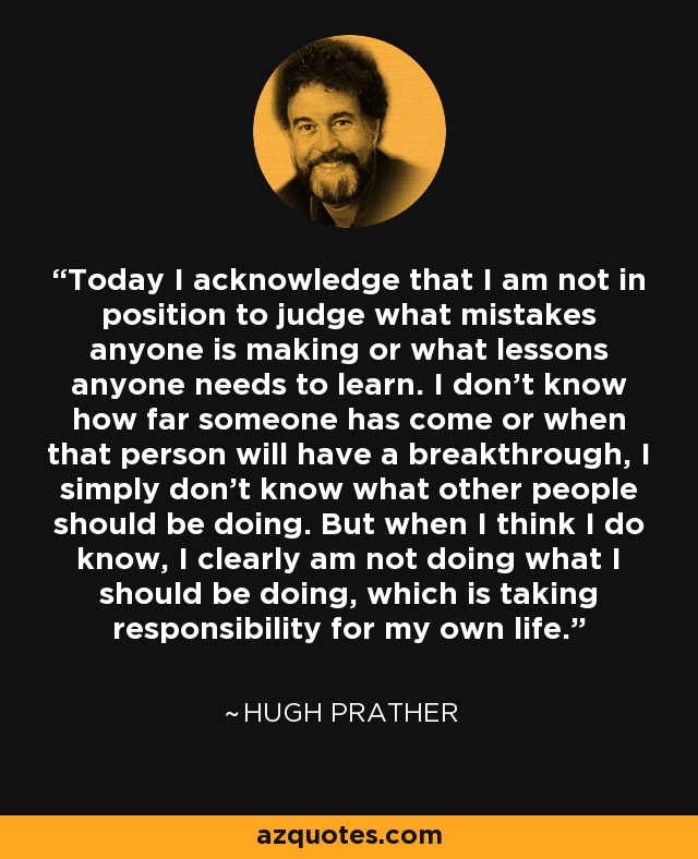 Today I acknowledge that I am not in position to judge what mistakes anyone is making or what lessons anyone needs to learn. I don’t know how far someone has come or when that person will have a breakthrough, I simply don’t know what other people should be doing. But when I think I do know, I clearly am not doing what I should be doing, which is taking responsibility for my own life. - Hugh Prather