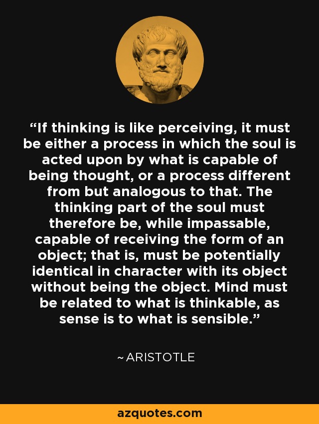 If thinking is like perceiving, it must be either a process in which the soul is acted upon by what is capable of being thought, or a process different from but analogous to that. The thinking part of the soul must therefore be, while impassable, capable of receiving the form of an object; that is, must be potentially identical in character with its object without being the object. Mind must be related to what is thinkable, as sense is to what is sensible. - Aristotle