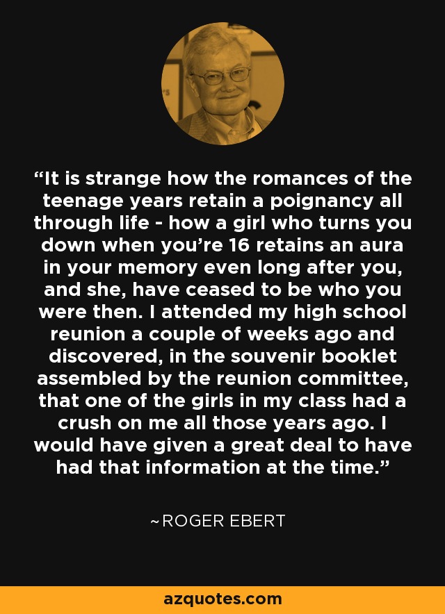 It is strange how the romances of the teenage years retain a poignancy all through life - how a girl who turns you down when you're 16 retains an aura in your memory even long after you, and she, have ceased to be who you were then. I attended my high school reunion a couple of weeks ago and discovered, in the souvenir booklet assembled by the reunion committee, that one of the girls in my class had a crush on me all those years ago. I would have given a great deal to have had that information at the time. - Roger Ebert