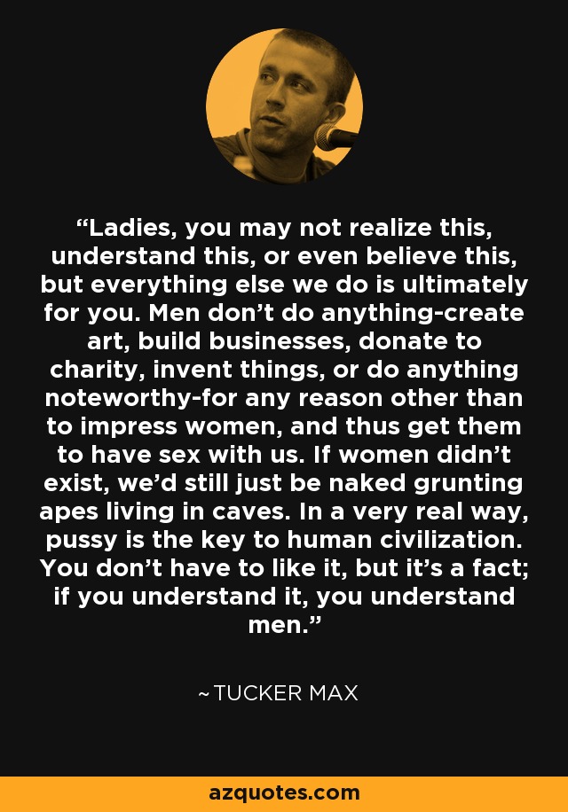 Ladies, you may not realize this, understand this, or even believe this, but everything else we do is ultimately for you. Men don't do anything-create art, build businesses, donate to charity, invent things, or do anything noteworthy-for any reason other than to impress women, and thus get them to have sex with us. If women didn't exist, we'd still just be naked grunting apes living in caves. In a very real way, pussy is the key to human civilization. You don't have to like it, but it's a fact; if you understand it, you understand men. - Tucker Max