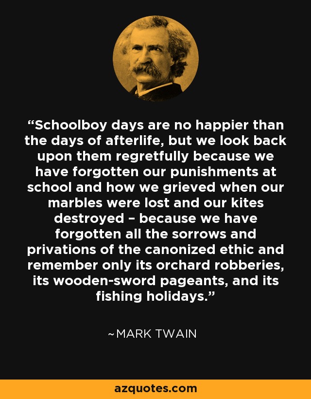 Schoolboy days are no happier than the days of afterlife, but we look back upon them regretfully because we have forgotten our punishments at school and how we grieved when our marbles were lost and our kites destroyed – because we have forgotten all the sorrows and privations of the canonized ethic and remember only its orchard robberies, its wooden-sword pageants, and its fishing holidays. - Mark Twain