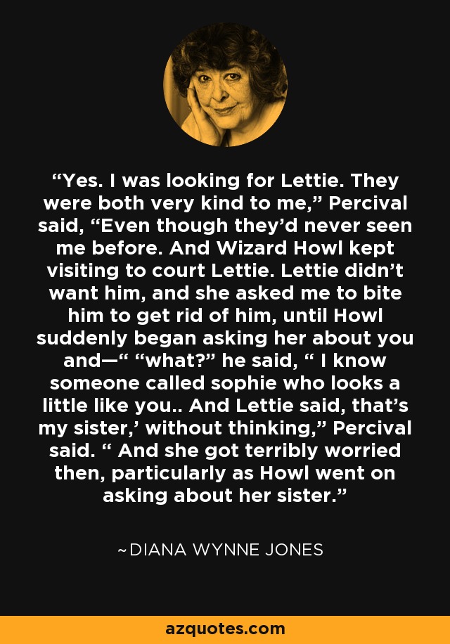 Yes. I was looking for Lettie. They were both very kind to me,” Percival said, “Even though they’d never seen me before. And Wizard Howl kept visiting to court Lettie. Lettie didn’t want him, and she asked me to bite him to get rid of him, until Howl suddenly began asking her about you and—“ “what?” he said, “ I know someone called sophie who looks a little like you.. And Lettie said, that’s my sister,’ without thinking,” Percival said. “ And she got terribly worried then, particularly as Howl went on asking about her sister. - Diana Wynne Jones