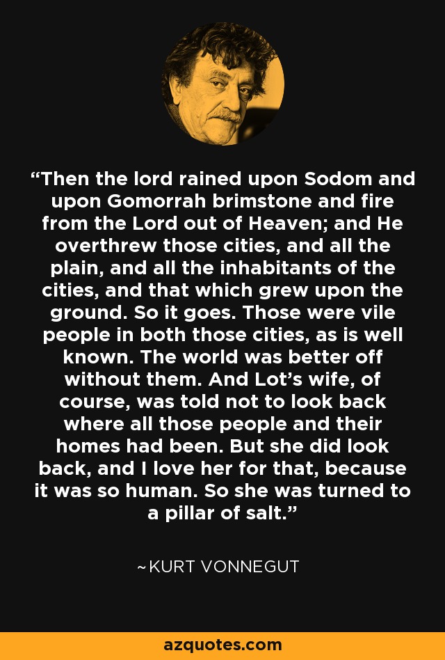 Then the lord rained upon Sodom and upon Gomorrah brimstone and fire from the Lord out of Heaven; and He overthrew those cities, and all the plain, and all the inhabitants of the cities, and that which grew upon the ground. So it goes. Those were vile people in both those cities, as is well known. The world was better off without them. And Lot's wife, of course, was told not to look back where all those people and their homes had been. But she did look back, and I love her for that, because it was so human. So she was turned to a pillar of salt. - Kurt Vonnegut