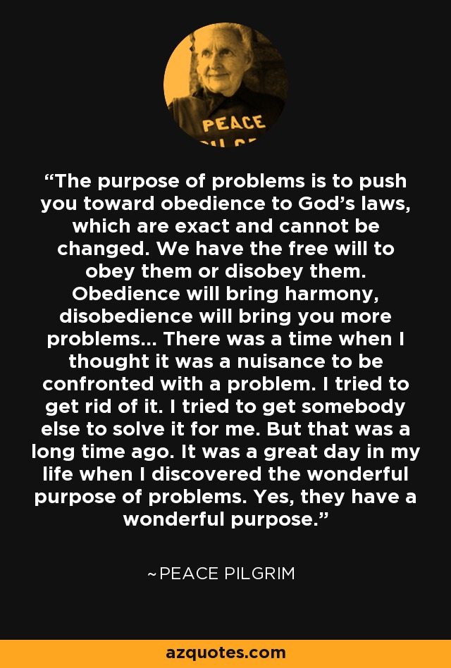 The purpose of problems is to push you toward obedience to God's laws, which are exact and cannot be changed. We have the free will to obey them or disobey them. Obedience will bring harmony, disobedience will bring you more problems... There was a time when I thought it was a nuisance to be confronted with a problem. I tried to get rid of it. I tried to get somebody else to solve it for me. But that was a long time ago. It was a great day in my life when I discovered the wonderful purpose of problems. Yes, they have a wonderful purpose. - Peace Pilgrim