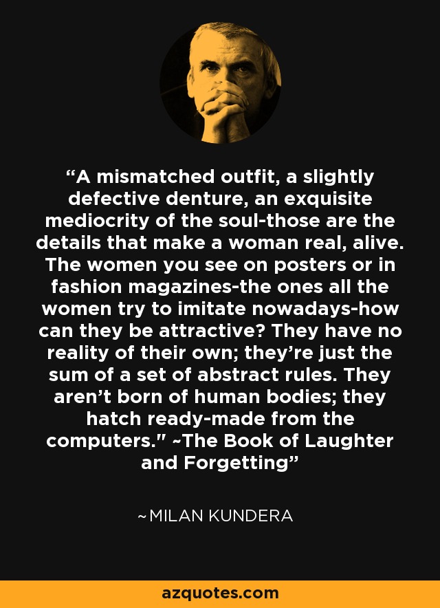 A mismatched outfit, a slightly defective denture, an exquisite mediocrity of the soul-those are the details that make a woman real, alive. The women you see on posters or in fashion magazines-the ones all the women try to imitate nowadays-how can they be attractive? They have no reality of their own; they're just the sum of a set of abstract rules. They aren't born of human bodies; they hatch ready-made from the computers.