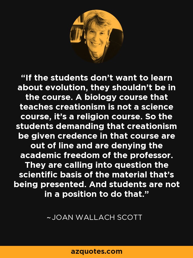 If the students don't want to learn about evolution, they shouldn't be in the course. A biology course that teaches creationism is not a science course, it's a religion course. So the students demanding that creationism be given credence in that course are out of line and are denying the academic freedom of the professor. They are calling into question the scientific basis of the material that's being presented. And students are not in a position to do that. - Joan Wallach Scott