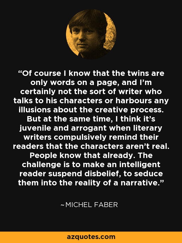 Of course I know that the twins are only words on a page, and I'm certainly not the sort of writer who talks to his characters or harbours any illusions about the creative process. But at the same time, I think it's juvenile and arrogant when literary writers compulsively remind their readers that the characters aren't real. People know that already. The challenge is to make an intelligent reader suspend disbelief, to seduce them into the reality of a narrative. - Michel Faber