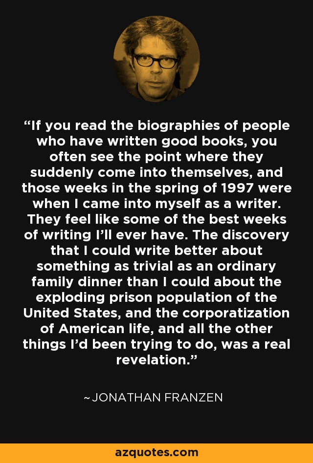 If you read the biographies of people who have written good books, you often see the point where they suddenly come into themselves, and those weeks in the spring of 1997 were when I came into myself as a writer. They feel like some of the best weeks of writing I’ll ever have. The discovery that I could write better about something as trivial as an ordinary family dinner than I could about the exploding prison population of the United States, and the corporatization of American life, and all the other things I’d been trying to do, was a real revelation. - Jonathan Franzen