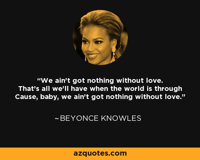 We ain't got nothing without love. That's all we'll have when the world is through Cause, baby, we ain't got nothing without love. - Beyonce Knowles