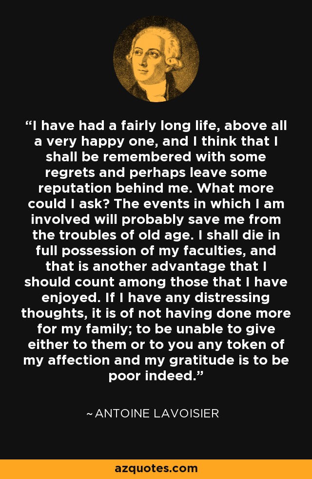 I have had a fairly long life, above all a very happy one, and I think that I shall be remembered with some regrets and perhaps leave some reputation behind me. What more could I ask? The events in which I am involved will probably save me from the troubles of old age. I shall die in full possession of my faculties, and that is another advantage that I should count among those that I have enjoyed. If I have any distressing thoughts, it is of not having done more for my family; to be unable to give either to them or to you any token of my affection and my gratitude is to be poor indeed. - Antoine Lavoisier