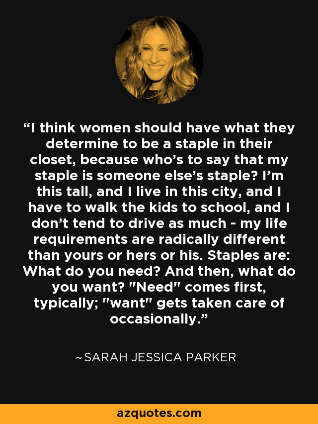 I think women should have what they determine to be a staple in their closet, because who's to say that my staple is someone else's staple? I'm this tall, and I live in this city, and I have to walk the kids to school, and I don't tend to drive as much - my life requirements are radically different than yours or hers or his. Staples are: What do you need? And then, what do you want? 