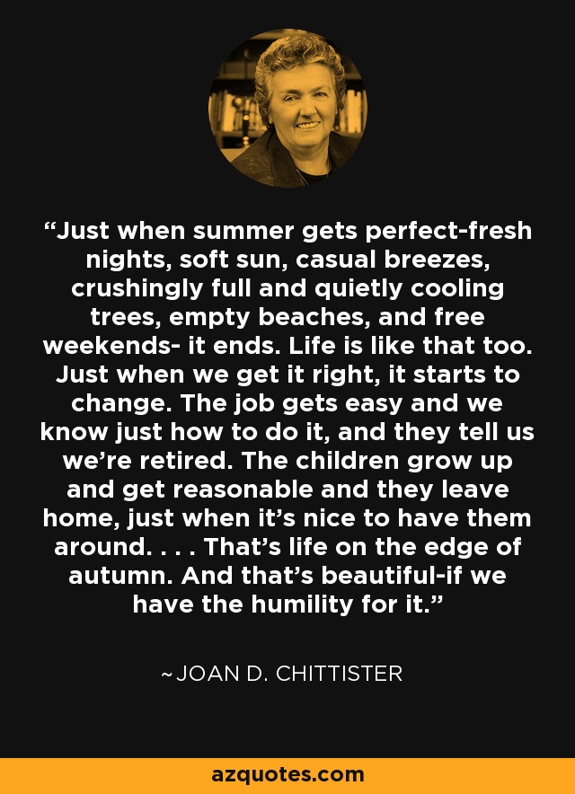 Just when summer gets perfect-fresh nights, soft sun, casual breezes, crushingly full and quietly cooling trees, empty beaches, and free weekends- it ends. Life is like that too. Just when we get it right, it starts to change. The job gets easy and we know just how to do it, and they tell us we're retired. The children grow up and get reasonable and they leave home, just when it's nice to have them around. . . . That's life on the edge of autumn. And that's beautiful-if we have the humility for it. - Joan D. Chittister