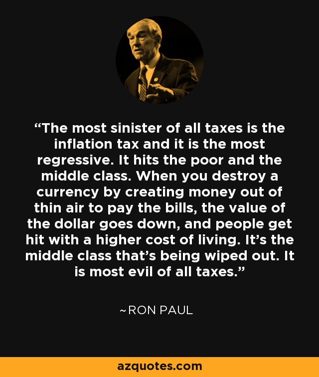 The most sinister of all taxes is the inflation tax and it is the most regressive. It hits the poor and the middle class. When you destroy a currency by creating money out of thin air to pay the bills, the value of the dollar goes down, and people get hit with a higher cost of living. It's the middle class that's being wiped out. It is most evil of all taxes. - Ron Paul