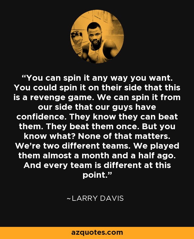 You can spin it any way you want. You could spin it on their side that this is a revenge game. We can spin it from our side that our guys have confidence. They know they can beat them. They beat them once. But you know what? None of that matters. We're two different teams. We played them almost a month and a half ago. And every team is different at this point. - Larry Davis