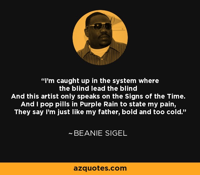 I'm caught up in the system where the blind lead the blind And this artist only speaks on the Signs of the Time. And I pop pills in Purple Rain to state my pain, They say I'm just like my father, bold and too cold. - Beanie Sigel