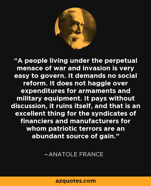 A people living under the perpetual menace of war and invasion is very easy to govern. It demands no social reform. It does not haggle over expenditures for armaments and military equipment. It pays without discussion, it ruins itself, and that is an excellent thing for the syndicates of financiers and manufacturers for whom patriotic terrors are an abundant source of gain. - Anatole France