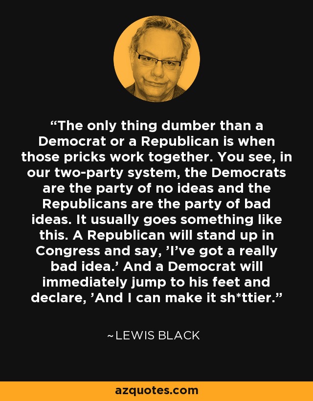 The only thing dumber than a Democrat or a Republican is when those pricks work together. You see, in our two-party system, the Democrats are the party of no ideas and the Republicans are the party of bad ideas. It usually goes something like this. A Republican will stand up in Congress and say, 'I've got a really bad idea.' And a Democrat will immediately jump to his feet and declare, 'And I can make it sh*ttier.' - Lewis Black