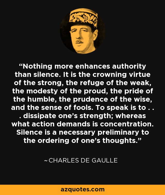 Nothing more enhances authority than silence. It is the crowning virtue of the strong, the refuge of the weak, the modesty of the proud, the pride of the humble, the prudence of the wise, and the sense of fools. To speak is to . . . dissipate one's strength; whereas what action demands is concentration. Silence is a necessary preliminary to the ordering of one's thoughts. - Charles de Gaulle