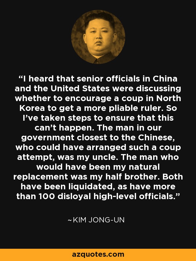 I heard that senior officials in China and the United States were discussing whether to encourage a coup in North Korea to get a more pliable ruler. So I've taken steps to ensure that this can't happen. The man in our government closest to the Chinese, who could have arranged such a coup attempt, was my uncle. The man who would have been my natural replacement was my half brother. Both have been liquidated, as have more than 100 disloyal high-level officials. - Kim Jong-un