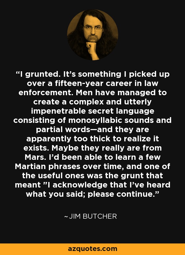 I grunted. It's something I picked up over a fifteen-year career in law enforcement. Men have managed to create a complex and utterly impenetrable secret language consisting of monosyllabic sounds and partial words—and they are apparently too thick to realize it exists. Maybe they really are from Mars. I'd been able to learn a few Martian phrases over time, and one of the useful ones was the grunt that meant 