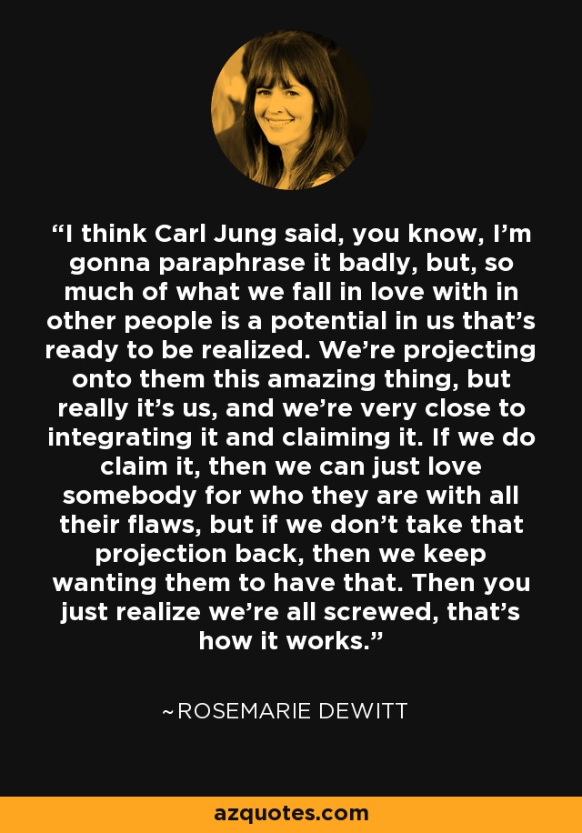 I think Carl Jung said, you know, I'm gonna paraphrase it badly, but, so much of what we fall in love with in other people is a potential in us that's ready to be realized. We're projecting onto them this amazing thing, but really it's us, and we're very close to integrating it and claiming it. If we do claim it, then we can just love somebody for who they are with all their flaws, but if we don't take that projection back, then we keep wanting them to have that. Then you just realize we're all screwed, that's how it works. - Rosemarie DeWitt