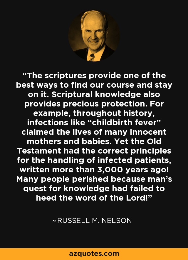 The scriptures provide one of the best ways to find our course and stay on it. Scriptural knowledge also provides precious protection. For example, throughout history, infections like “childbirth fever” claimed the lives of many innocent mothers and babies. Yet the Old Testament had the correct principles for the handling of infected patients, written more than 3,000 years ago! Many people perished because man’s quest for knowledge had failed to heed the word of the Lord! - Russell M. Nelson