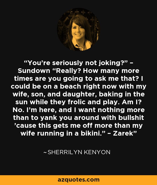 You’re seriously not joking?” – Sundown “Really? How many more times are you going to ask me that? I could be on a beach right now with my wife, son, and daughter, baking in the sun while they frolic and play. Am I? No. I’m here, and I want nothing more than to yank you around with bullshit ’cause this gets me off more than my wife running in a bikini.” – Zarek - Sherrilyn Kenyon