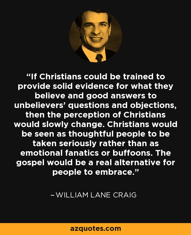 If Christians could be trained to provide solid evidence for what they believe and good answers to unbelievers’ questions and objections, then the perception of Christians would slowly change. Christians would be seen as thoughtful people to be taken seriously rather than as emotional fanatics or buffoons. The gospel would be a real alternative for people to embrace. - William Lane Craig