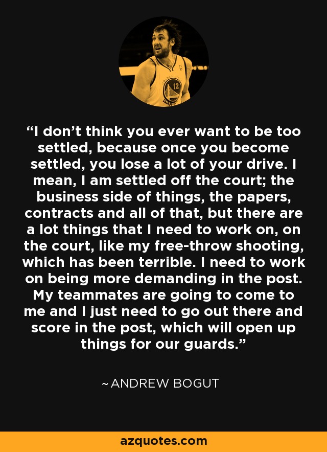 I don't think you ever want to be too settled, because once you become settled, you lose a lot of your drive. I mean, I am settled off the court; the business side of things, the papers, contracts and all of that, but there are a lot things that I need to work on, on the court, like my free-throw shooting, which has been terrible. I need to work on being more demanding in the post. My teammates are going to come to me and I just need to go out there and score in the post, which will open up things for our guards. - Andrew Bogut