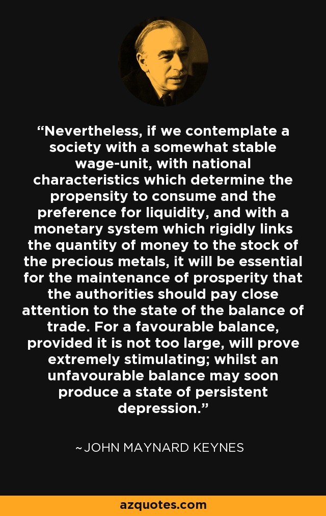 Nevertheless, if we contemplate a society with a somewhat stable wage-unit, with national characteristics which determine the propensity to consume and the preference for liquidity, and with a monetary system which rigidly links the quantity of money to the stock of the precious metals, it will be essential for the maintenance of prosperity that the authorities should pay close attention to the state of the balance of trade. For a favourable balance, provided it is not too large, will prove extremely stimulating; whilst an unfavourable balance may soon produce a state of persistent depression. - John Maynard Keynes