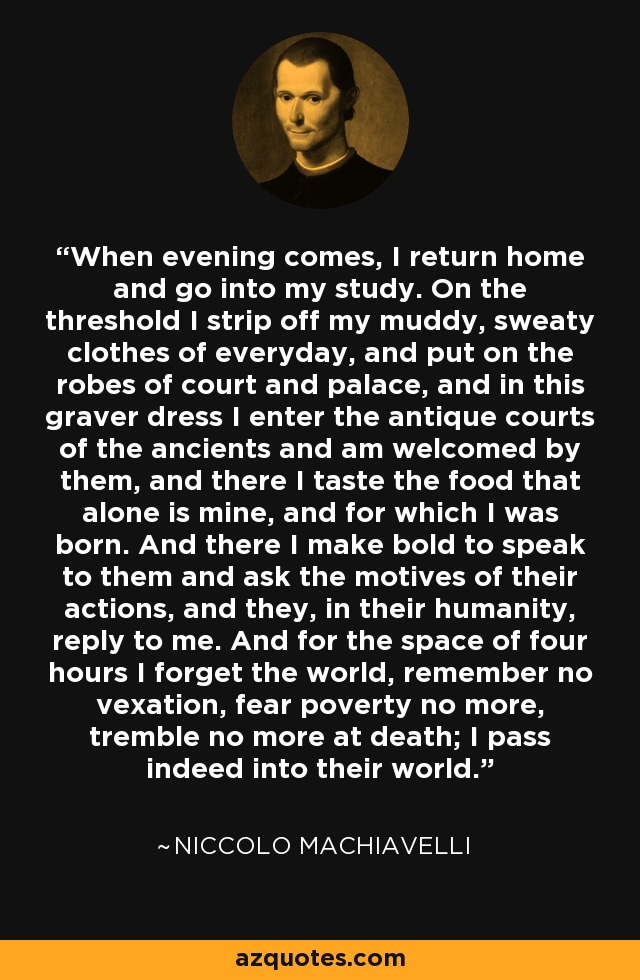 When evening comes, I return home and go into my study. On the threshold I strip off my muddy, sweaty clothes of everyday, and put on the robes of court and palace, and in this graver dress I enter the antique courts of the ancients and am welcomed by them, and there I taste the food that alone is mine, and for which I was born. And there I make bold to speak to them and ask the motives of their actions, and they, in their humanity, reply to me. And for the space of four hours I forget the world, remember no vexation, fear poverty no more, tremble no more at death; I pass indeed into their world. - Niccolo Machiavelli