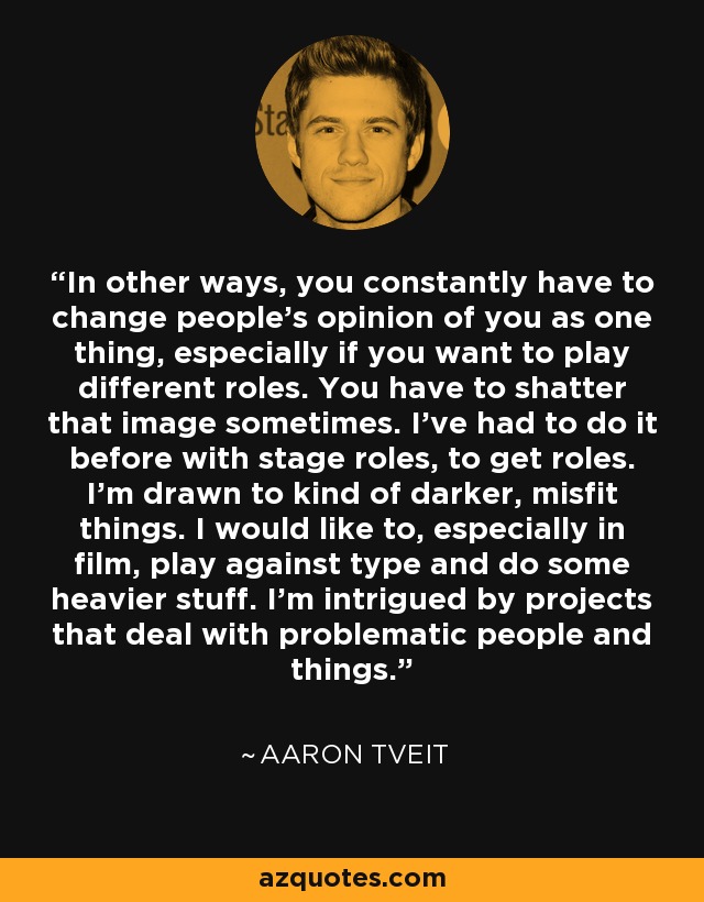 In other ways, you constantly have to change people's opinion of you as one thing, especially if you want to play different roles. You have to shatter that image sometimes. I've had to do it before with stage roles, to get roles. I'm drawn to kind of darker, misfit things. I would like to, especially in film, play against type and do some heavier stuff. I'm intrigued by projects that deal with problematic people and things. - Aaron Tveit