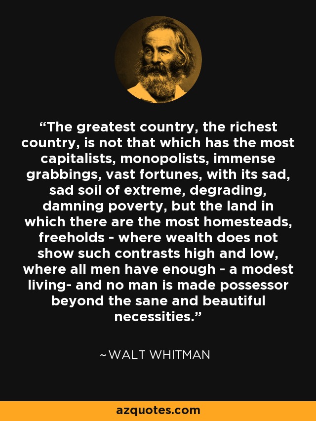The greatest country, the richest country, is not that which has the most capitalists, monopolists, immense grabbings, vast fortunes, with its sad, sad soil of extreme, degrading, damning poverty, but the land in which there are the most homesteads, freeholds - where wealth does not show such contrasts high and low, where all men have enough - a modest living- and no man is made possessor beyond the sane and beautiful necessities. - Walt Whitman
