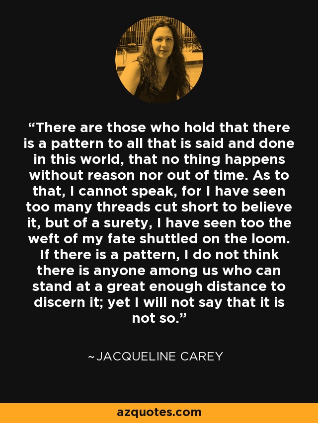 There are those who hold that there is a pattern to all that is said and done in this world, that no thing happens without reason nor out of time. As to that, I cannot speak, for I have seen too many threads cut short to believe it, but of a surety, I have seen too the weft of my fate shuttled on the loom. If there is a pattern, I do not think there is anyone among us who can stand at a great enough distance to discern it; yet I will not say that it is not so. - Jacqueline Carey