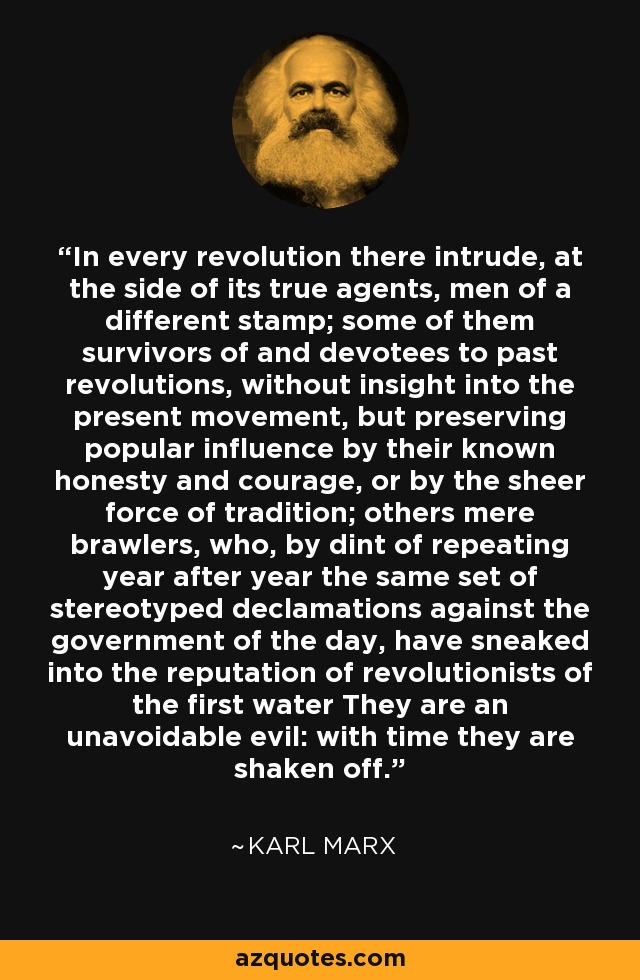 In every revolution there intrude, at the side of its true agents, men of a different stamp; some of them survivors of and devotees to past revolutions, without insight into the present movement, but preserving popular influence by their known honesty and courage, or by the sheer force of tradition; others mere brawlers, who, by dint of repeating year after year the same set of stereotyped declamations against the government of the day, have sneaked into the reputation of revolutionists of the first water They are an unavoidable evil: with time they are shaken off. - Karl Marx