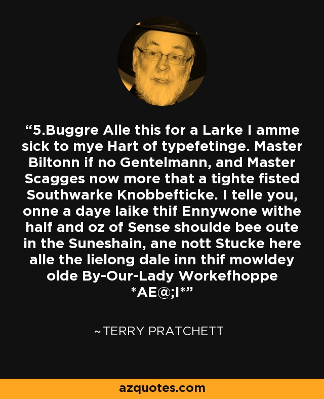 5.Buggre Alle this for a Larke I amme sick to mye Hart of typefetinge. Master Biltonn if no Gentelmann, and Master Scagges now more that a tighte fisted Southwarke Knobbefticke. I telle you, onne a daye laike thif Ennywone withe half and oz of Sense shoulde bee oute in the Suneshain, ane nott Stucke here alle the lielong dale inn thif mowldey olde By-Our-Lady Workefhoppe *AE@;I* - Terry Pratchett