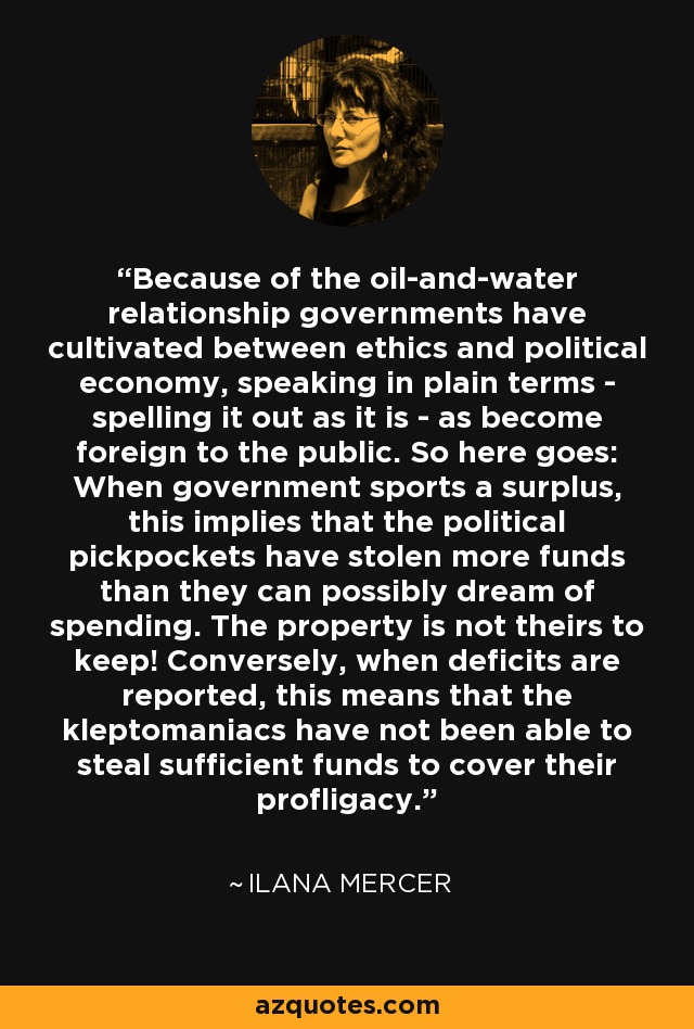 Because of the oil-and-water relationship governments have cultivated between ethics and political economy, speaking in plain terms - spelling it out as it is - as become foreign to the public. So here goes: When government sports a surplus, this implies that the political pickpockets have stolen more funds than they can possibly dream of spending. The property is not theirs to keep! Conversely, when deficits are reported, this means that the kleptomaniacs have not been able to steal sufficient funds to cover their profligacy. - Ilana Mercer