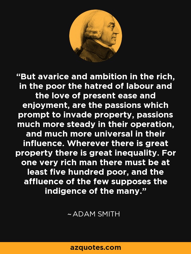 But avarice and ambition in the rich, in the poor the hatred of labour and the love of present ease and enjoyment, are the passions which prompt to invade property, passions much more steady in their operation, and much more universal in their influence. Wherever there is great property there is great inequality. For one very rich man there must be at least five hundred poor, and the affluence of the few supposes the indigence of the many. - Adam Smith