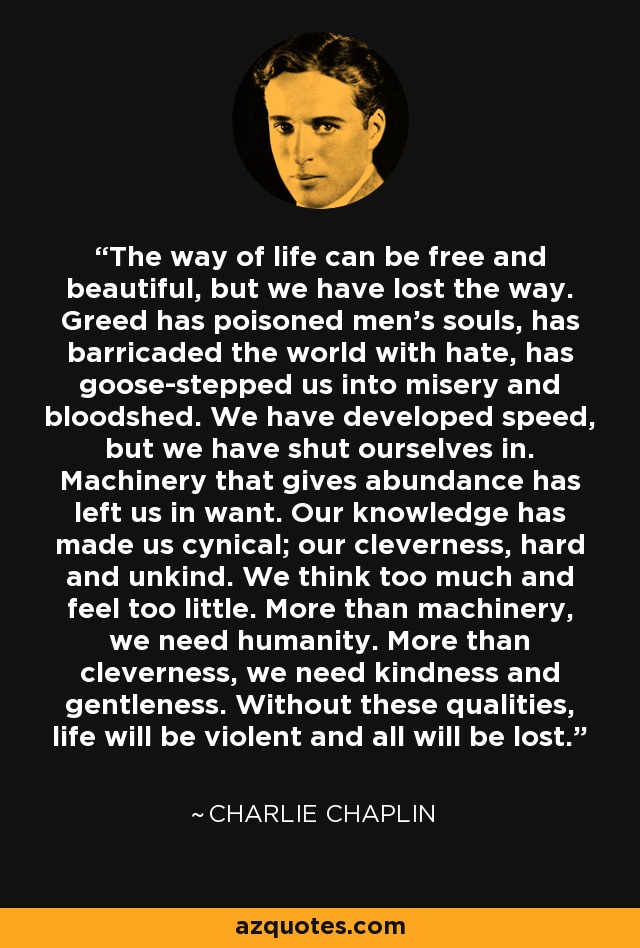 The way of life can be free and beautiful, but we have lost the way. Greed has poisoned men's souls, has barricaded the world with hate, has goose-stepped us into misery and bloodshed. We have developed speed, but we have shut ourselves in. Machinery that gives abundance has left us in want. Our knowledge has made us cynical; our cleverness, hard and unkind. We think too much and feel too little. More than machinery, we need humanity. More than cleverness, we need kindness and gentleness. Without these qualities, life will be violent and all will be lost. - Charlie Chaplin