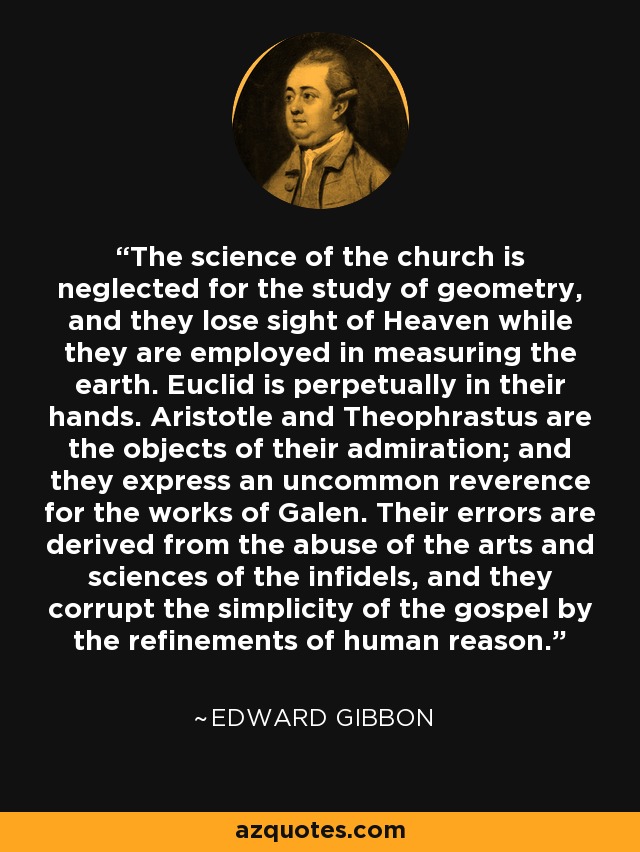 The science of the church is neglected for the study of geometry, and they lose sight of Heaven while they are employed in measuring the earth. Euclid is perpetually in their hands. Aristotle and Theophrastus are the objects of their admiration; and they express an uncommon reverence for the works of Galen. Their errors are derived from the abuse of the arts and sciences of the infidels, and they corrupt the simplicity of the gospel by the refinements of human reason. - Edward Gibbon